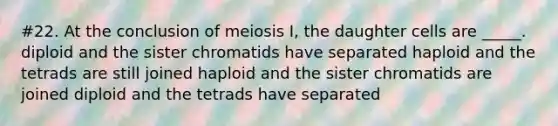 #22. At the conclusion of meiosis I, the daughter cells are _____. diploid and the sister chromatids have separated haploid and the tetrads are still joined haploid and the sister chromatids are joined diploid and the tetrads have separated