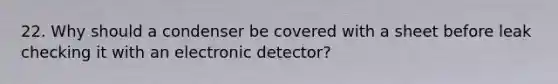 22. Why should a condenser be covered with a sheet before leak checking it with an electronic detector?