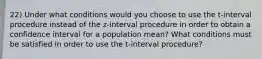 22) Under what conditions would you choose to use the t-interval procedure instead of the z-interval procedure in order to obtain a confidence interval for a population mean? What conditions must be satisfied in order to use the t-interval procedure?