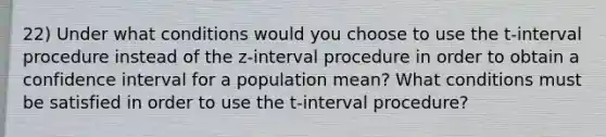 22) Under what conditions would you choose to use the t-interval procedure instead of the z-interval procedure in order to obtain a confidence interval for a population mean? What conditions must be satisfied in order to use the t-interval procedure?