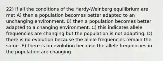 22) If all the conditions of the Hardy-Weinberg equilibrium are met A) then a population becomes better adapted to an unchanging environment. B) then a population becomes better adapted to a changing environment. C) this indicates allele frequencies are changing but the population is not adapting. D) there is no evolution because the allele frequencies remain the same. E) there is no evolution because the allele frequencies in the population are changing.