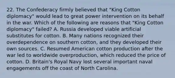 22. The Confederacy firmly believed that "King Cotton diplomacy" would lead to great power intervention on its behalf in the war. Which of the following are reasons that "King Cotton diplomacy" failed? A. Russia developed viable artificial substitutes for cotton. B. Many nations recognized their overdependence on southern cotton, and they developed their own sources. C. Resumed American cotton production after the war led to worldwide overproduction, which reduced the price of cotton. D. Britain's Royal Navy lost several important naval engagements off the coast of North Carolina.