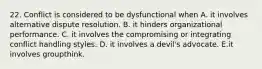 22. Conflict is considered to be dysfunctional when A. it involves alternative dispute resolution. B. it hinders organizational performance. C. it involves the compromising or integrating conflict handling styles. D. it involves a devil's advocate. E.it involves groupthink.