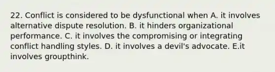 22. Conflict is considered to be dysfunctional when A. it involves alternative dispute resolution. B. it hinders organizational performance. C. it involves the compromising or integrating conflict handling styles. D. it involves a devil's advocate. E.it involves groupthink.