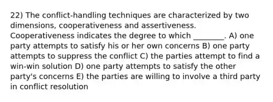 22) The conflict-handling techniques are characterized by two dimensions, cooperativeness and assertiveness. Cooperativeness indicates the degree to which ________. A) one party attempts to satisfy his or her own concerns B) one party attempts to suppress the conflict C) the parties attempt to find a win-win solution D) one party attempts to satisfy the other party's concerns E) the parties are willing to involve a third party in conflict resolution