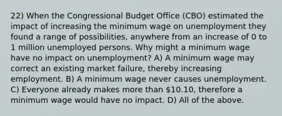 22) When the Congressional Budget Office (CBO) estimated the impact of increasing the minimum wage on unemployment they found a range of possibilities, anywhere from an increase of 0 to 1 million unemployed persons. Why might a minimum wage have no impact on unemployment? A) A minimum wage may correct an existing market failure, thereby increasing employment. B) A minimum wage never causes unemployment. C) Everyone already makes more than 10.10, therefore a minimum wage would have no impact. D) All of the above.