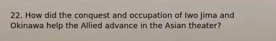 22. How did the conquest and occupation of Iwo Jima and Okinawa help the Allied advance in the Asian theater?