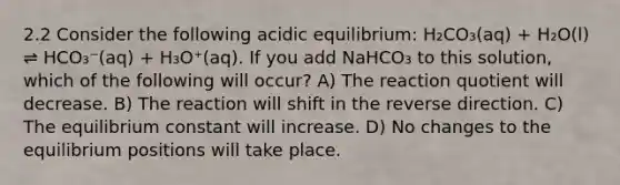 2.2 Consider the following acidic equilibrium: H₂CO₃(aq) + H₂O(l) ⇌ HCO₃⁻(aq) + H₃O⁺(aq). If you add NaHCO₃ to this solution, which of the following will occur? A) The reaction quotient will decrease. B) The reaction will shift in the reverse direction. C) The equilibrium constant will increase. D) No changes to the equilibrium positions will take place.