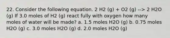 22. Consider the following equation. 2 H2 (g) + O2 (g) --> 2 H2O (g) If 3.0 moles of H2 (g) react fully with oxygen how many moles of water will be made? a. 1.5 moles H2O (g) b. 0.75 moles H2O (g) c. 3.0 moles H2O (g) d. 2.0 moles H2O (g)