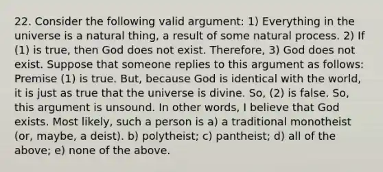 22. Consider the following valid argument: 1) Everything in the universe is a natural thing, a result of some natural process. 2) If (1) is true, then God does not exist. Therefore, 3) God does not exist. Suppose that someone replies to this argument as follows: Premise (1) is true. But, because God is identical with the world, it is just as true that the universe is divine. So, (2) is false. So, this argument is unsound. In other words, I believe that God exists. Most likely, such a person is a) a traditional monotheist (or, maybe, a deist). b) polytheist; c) pantheist; d) all of the above; e) none of the above.