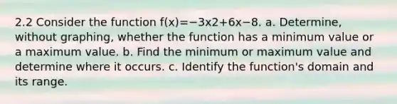 2.2 Consider the function f(x)=−3x2+6x−8. a. ​Determine, without​ graphing, whether the function has a minimum value or a maximum value. b. Find the minimum or maximum value and determine where it occurs. c. Identify the​ function's domain and its range.