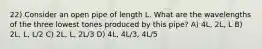 22) Consider an open pipe of length L. What are the wavelengths of the three lowest tones produced by this pipe? A) 4L, 2L, L B) 2L, L, L/2 C) 2L, L, 2L/3 D) 4L, 4L/3, 4L/5