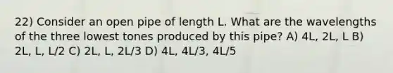 22) Consider an open pipe of length L. What are the wavelengths of the three lowest tones produced by this pipe? A) 4L, 2L, L B) 2L, L, L/2 C) 2L, L, 2L/3 D) 4L, 4L/3, 4L/5