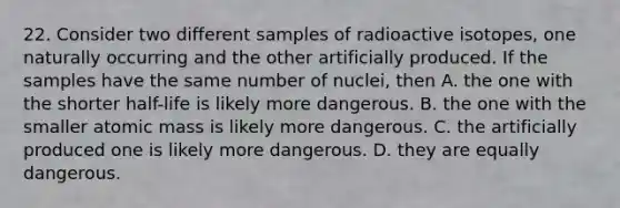 22. Consider two different samples of radioactive isotopes, one naturally occurring and the other artificially produced. If the samples have the same number of nuclei, then A. the one with the shorter half-life is likely more dangerous. B. the one with the smaller atomic mass is likely more dangerous. C. the artificially produced one is likely more dangerous. D. they are equally dangerous.