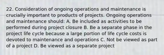 22. Consideration of ongoing operations and maintenance is crucially important to products of projects. Ongoing operations and maintenance should: A. Be included as activities to be performed during project closure B. Be a separate phase in the project life cycle because a large portion of life cycle costs is devoted to maintenance and operations C. Not be viewed as part of a project D. Be viewed as a separate project