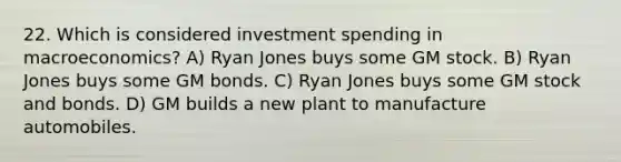 22. Which is considered investment spending in macroeconomics? A) Ryan Jones buys some GM stock. B) Ryan Jones buys some GM bonds. C) Ryan Jones buys some GM stock and bonds. D) GM builds a new plant to manufacture automobiles.