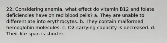 22. Considering anemia, what effect do vitamin B12 and folate deficiencies have on red blood cells? a. They are unable to differentiate into erythrocytes. b. They contain malformed hemoglobin molecules. c. O2-carrying capacity is decreased. d. Their life span is shorter.