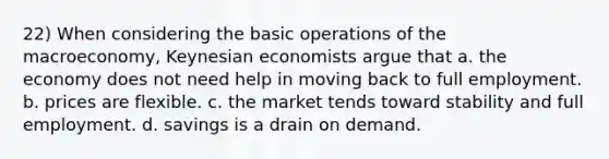 22) When considering the basic operations of the macroeconomy, Keynesian economists argue that a. the economy does not need help in moving back to full employment. b. prices are flexible. c. the market tends toward stability and full employment. d. savings is a drain on demand.