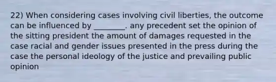 22) When considering cases involving civil liberties, the outcome can be influenced by ________. any precedent set the opinion of the sitting president the amount of damages requested in the case racial and gender issues presented in the press during the case the personal ideology of the justice and prevailing public opinion