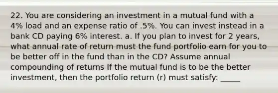 22. You are considering an investment in a mutual fund with a 4% load and an expense ratio of .5%. You can invest instead in a bank CD paying 6% interest. a. If you plan to invest for 2 years, what annual rate of return must the fund portfolio earn for you to be better off in the fund than in the CD? Assume annual compounding of returns If the mutual fund is to be the better investment, then the portfolio return (r) must satisfy: _____