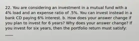 22. You are considering an investment in a mutual fund with a 4% load and an expense ratio of .5%. You can invest instead in a bank CD paying 6% interest. b. How does your answer change if you plan to invest for 6 years? Why does your answer change? If you invest for six years, then the portfolio return must satisfy: ____