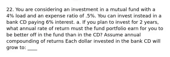 22. You are considering an investment in a mutual fund with a 4% load and an expense ratio of .5%. You can invest instead in a bank CD paying 6% interest. a. If you plan to invest for 2 years, what annual rate of return must the fund portfolio earn for you to be better off in the fund than in the CD? Assume annual compounding of returns Each dollar invested in the bank CD will grow to: ____