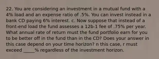 22. You are considering an investment in a mutual fund with a 4% load and an expense ratio of .5%. You can invest instead in a bank CD paying 6% interest. c. Now suppose that instead of a front-end load the fund assesses a 12b-1 fee of .75% per year. What annual rate of return must the fund portfolio earn for you to be better off in the fund than in the CD? Does your answer in this case depend on your time horizon? n this case, r must exceed _____% regardless of the investment horizon.