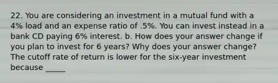 22. You are considering an investment in a mutual fund with a 4% load and an expense ratio of .5%. You can invest instead in a bank CD paying 6% interest. b. How does your answer change if you plan to invest for 6 years? Why does your answer change? The cutoff rate of return is lower for the six-year investment because _____