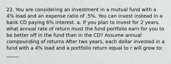 22. You are considering an investment in a mutual fund with a 4% load and an expense ratio of .5%. You can invest instead in a bank CD paying 6% interest. a. If you plan to invest for 2 years, what annual rate of return must the fund portfolio earn for you to be better off in the fund than in the CD? Assume annual compounding of returns After two years, each dollar invested in a fund with a 4% load and a portfolio return equal to r will grow to: _____