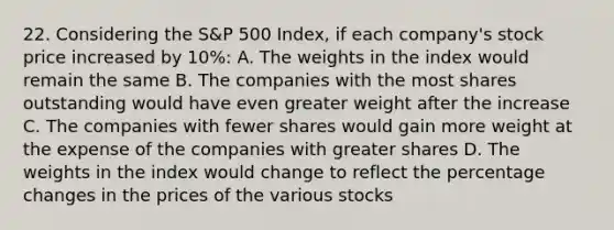 22. Considering the S&P 500 Index, if each company's stock price increased by 10%: A. The weights in the index would remain the same B. The companies with the most shares outstanding would have even greater weight after the increase C. The companies with fewer shares would gain more weight at the expense of the companies with greater shares D. The weights in the index would change to reflect the percentage changes in the prices of the various stocks