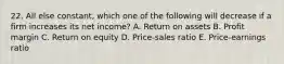 22. All else constant, which one of the following will decrease if a firm increases its net income? A. Return on assets B. Profit margin C. Return on equity D. Price-sales ratio E. Price-earnings ratio