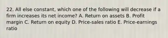 22. All else constant, which one of the following will decrease if a firm increases its net income? A. Return on assets B. Profit margin C. Return on equity D. Price-sales ratio E. Price-earnings ratio