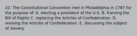 22. The Constitutional Convention met in Philadelphia in 1787 for the purpose of: A. electing a president of the U.S. B. framing the Bill of Rights C. replacing the Articles of Confederation. D. revising the Articles of Confederation. E. discussing the subject of slavery.