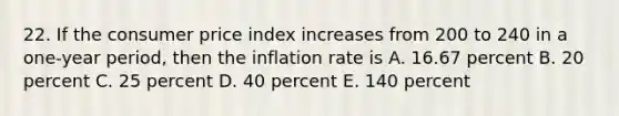 22. If the consumer price index increases from 200 to 240 in a one-year period, then the inflation rate is A. 16.67 percent B. 20 percent C. 25 percent D. 40 percent E. 140 percent