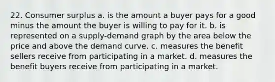 22. <a href='https://www.questionai.com/knowledge/k77rlOEdsf-consumer-surplus' class='anchor-knowledge'>consumer surplus</a> a. is the amount a buyer pays for a good minus the amount the buyer is willing to pay for it. b. is represented on a supply-demand graph by the area below the price and above the demand curve. c. measures the benefit sellers receive from participating in a market. d. measures the benefit buyers receive from participating in a market.