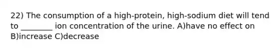 22) The consumption of a high-protein, high-sodium diet will tend to ________ ion concentration of the urine. A)have no effect on B)increase C)decrease