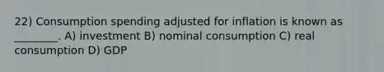 22) Consumption spending adjusted for inflation is known as ________. A) investment B) nominal consumption C) real consumption D) GDP