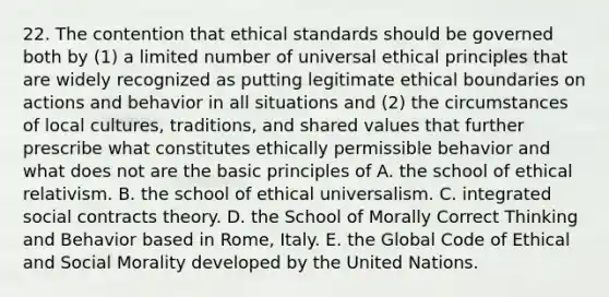 22. The contention that ethical standards should be governed both by (1) a limited number of universal ethical principles that are widely recognized as putting legitimate ethical boundaries on actions and behavior in all situations and (2) the circumstances of local cultures, traditions, and shared values that further prescribe what constitutes ethically permissible behavior and what does not are the basic principles of A. the school of ethical relativism. B. the school of ethical universalism. C. integrated social contracts theory. D. the School of Morally Correct Thinking and Behavior based in Rome, Italy. E. the Global Code of Ethical and Social Morality developed by the United Nations.