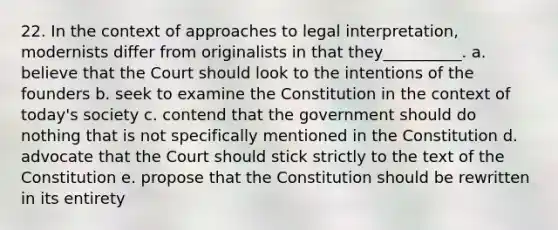 22. In the context of approaches to legal interpretation, modernists differ from originalists in that they__________. a. believe that the Court should look to the intentions of the founders b. seek to examine the Constitution in the context of today's society c. contend that the government should do nothing that is not specifically mentioned in the Constitution d. advocate that the Court should stick strictly to the text of the Constitution e. propose that the Constitution should be rewritten in its entirety