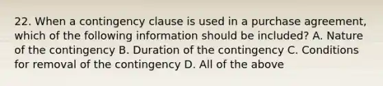 22. When a contingency clause is used in a purchase agreement, which of the following information should be included? A. Nature of the contingency B. Duration of the contingency C. Conditions for removal of the contingency D. All of the above