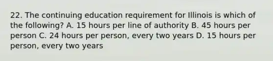 22. The continuing education requirement for Illinois is which of the following? A. 15 hours per line of authority B. 45 hours per person C. 24 hours per person, every two years D. 15 hours per person, every two years