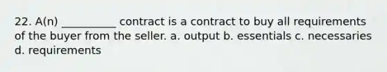 22. A(n) __________ contract is a contract to buy all requirements of the buyer from the seller. a. output b. essentials c. necessaries d. requirements