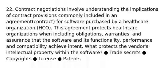 22. Contract negotiations involve understanding the implications of contract provisions commonly included in an agreement(contract) for software purchased by a healthcare organization (HCO). This agreement protects healthcare organizations when including obligations, warranties, and assurance that the software and its functionality, performance and compatibility achieve intent. What protects the vendor's intellectual property within the software? ● Trade secrets ● Copyrights ● License ● Patents