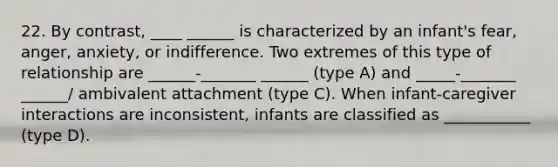 22. By contrast, ____ ______ is characterized by an infant's fear, anger, anxiety, or indifference. Two extremes of this type of relationship are ______-_______ ______ (type A) and _____-_______ ______/ ambivalent attachment (type C). When infant-caregiver interactions are inconsistent, infants are classified as ___________ (type D).