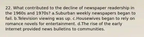 22. What contributed to the decline of newspaper readership in the 1960s and 1970s? a.Suburban weekly newspapers began to fail. b.Television viewing was up. c.Housewives began to rely on romance novels for entertainment. d.The rise of the early Internet provided news bulletins to communities.