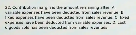 22. Contribution margin is the amount remaining after: A. variable expenses have been deducted from sales revenue. B. fixed expenses have been deducted from sales revenue. C. fixed expenses have been deducted from variable expenses. D. cost ofgoods sold has been deducted from sales revenues.