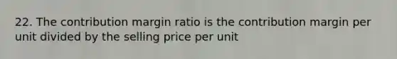 22. The contribution margin ratio is the contribution margin per unit divided by the selling price per unit