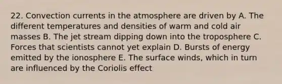 22. Convection currents in the atmosphere are driven by A. The different temperatures and densities of warm and cold air masses B. The jet stream dipping down into the troposphere C. Forces that scientists cannot yet explain D. Bursts of energy emitted by the ionosphere E. The surface winds, which in turn are influenced by the Coriolis effect