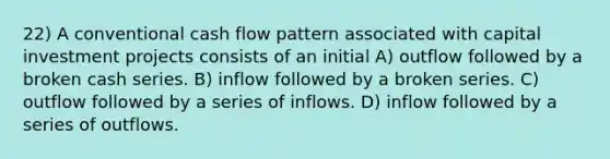 22) A conventional cash flow pattern associated with capital investment projects consists of an initial A) outflow followed by a broken cash series. B) inflow followed by a broken series. C) outflow followed by a series of inflows. D) inflow followed by a series of outflows.