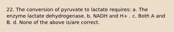 22. The conversion of pyruvate to lactate requires: a. The enzyme lactate dehydrogenase. b. NADH and H+ . c. Both A and B. d. None of the above is/are correct.